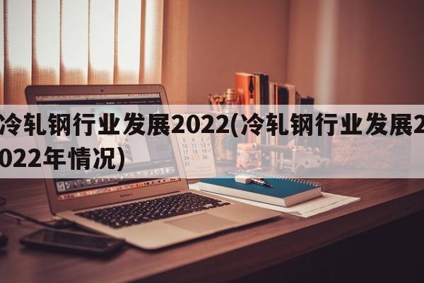 冷轧钢行业发展2022(冷轧钢行业发展2022年情况)